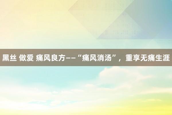 黑丝 做爱 痛风良方——“痛风消汤”，重享无痛生涯