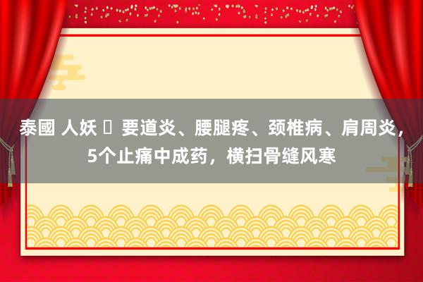 泰國 人妖 ​要道炎、腰腿疼、颈椎病、肩周炎，5个止痛中成药，横扫骨缝风寒