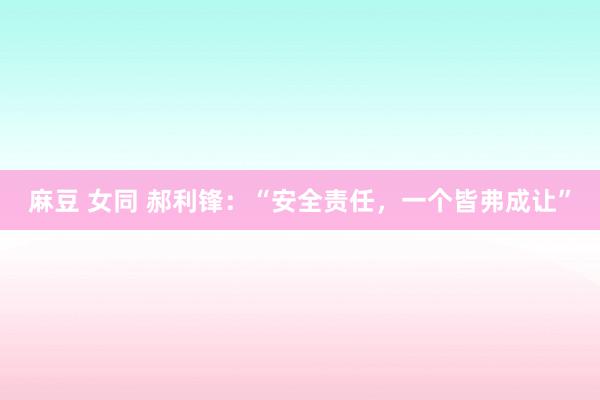 麻豆 女同 郝利锋：“安全责任，一个皆弗成让”