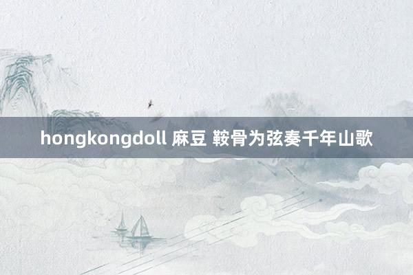 hongkongdoll 麻豆 鞍骨为弦奏千年山歌