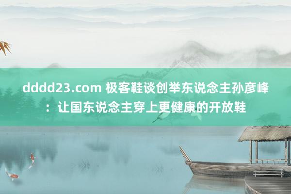 dddd23.com 极客鞋谈创举东说念主孙彦峰：让国东说念主穿上更健康的开放鞋