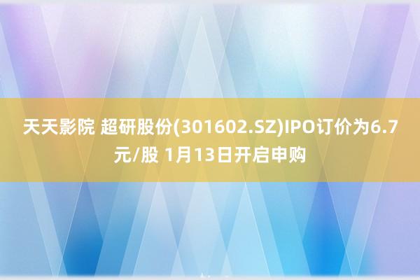 天天影院 超研股份(301602.SZ)IPO订价为6.7元/股 1月13日开启申购