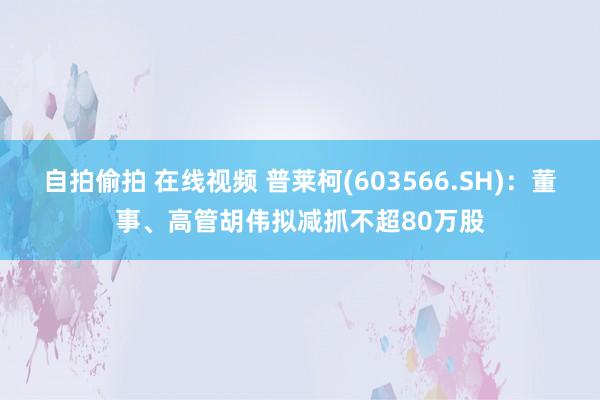 自拍偷拍 在线视频 普莱柯(603566.SH)：董事、高管胡伟拟减抓不超80万股