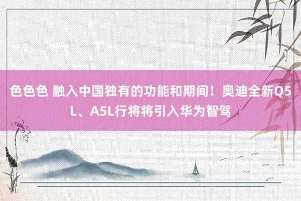 色色色 融入中国独有的功能和期间！奥迪全新Q5L、A5L行将将引入华为智驾