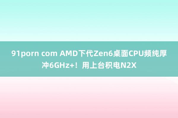 91porn com AMD下代Zen6桌面CPU频纯厚冲6GHz+！用上台积电N2X