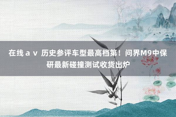 在线ａｖ 历史参评车型最高档第！问界M9中保研最新碰撞测试收货出炉