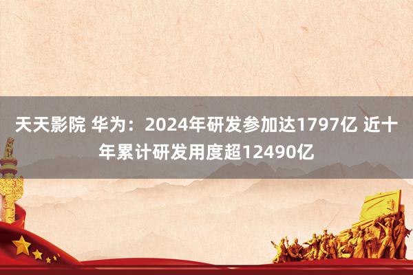 天天影院 华为：2024年研发参加达1797亿 近十年累计研发用度超12490亿