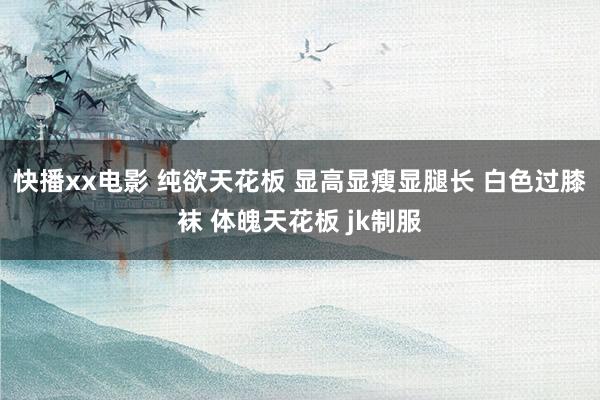 快播xx电影 纯欲天花板 显高显瘦显腿长 白色过膝袜 体魄天花板 jk制服