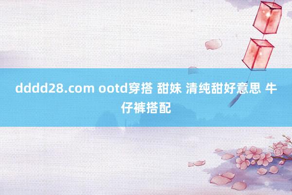 dddd28.com ootd穿搭 甜妹 清纯甜好意思 牛仔裤搭配