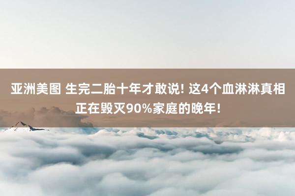 亚洲美图 生完二胎十年才敢说! 这4个血淋淋真相正在毁灭90%家庭的晚年!