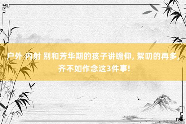 户外 内射 别和芳华期的孩子讲瞻仰， 絮叨的再多， 齐不如作念这3件事!