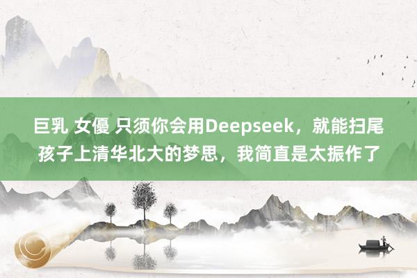 巨乳 女優 只须你会用Deepseek,就能扫尾孩子上清华北大的梦思,我简直是太振作了