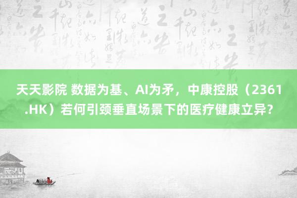 天天影院 数据为基、AI为矛，中康控股（2361.HK）若何引颈垂直场景下的医疗健康立异？