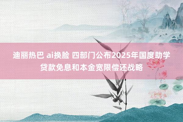 迪丽热巴 ai换脸 四部门公布2025年国度助学贷款免息和本金宽限偿还战略