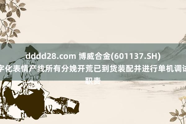 dddd28.com 博威合金(601137.SH)：数字化表情产线所有分娩开荒已到货装配并进行单机调试职责