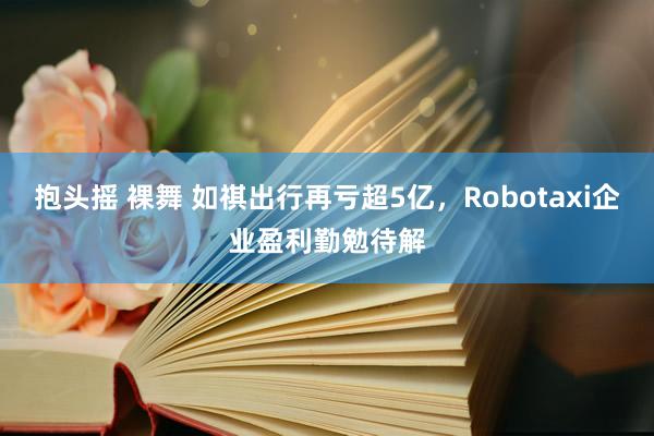抱头摇 裸舞 如祺出行再亏超5亿，Robotaxi企业盈利勤勉待解
