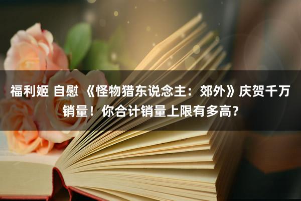 福利姬 自慰 《怪物猎东说念主：郊外》庆贺千万销量！你合计销量上限有多高？