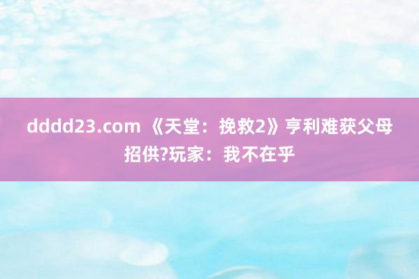 dddd23.com 《天堂：挽救2》亨利难获父母招供?玩家：我不在乎