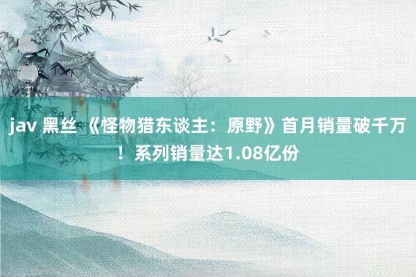 jav 黑丝 《怪物猎东谈主：原野》首月销量破千万！系列销量达1.08亿份