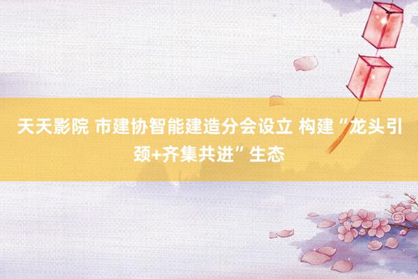 天天影院 市建协智能建造分会设立 构建“龙头引颈+齐集共进”生态