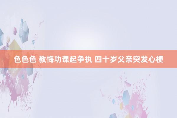 色色色 教悔功课起争执 四十岁父亲突发心梗