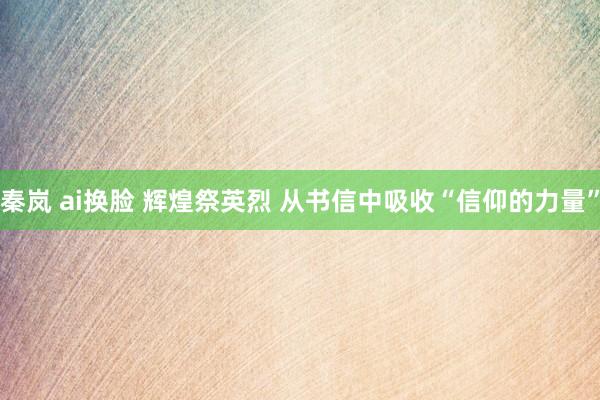 秦岚 ai换脸 辉煌祭英烈 从书信中吸收“信仰的力量”