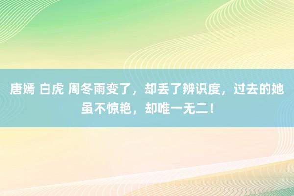 唐嫣 白虎 周冬雨变了，却丢了辨识度，过去的她虽不惊艳，却唯一无二！