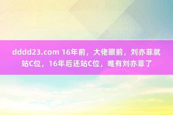 dddd23.com 16年前，大佬眼前，刘亦菲就站C位，16年后还站C位，唯有刘亦菲了