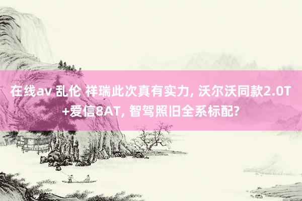 在线av 乱伦 祥瑞此次真有实力， 沃尔沃同款2.0T+爱信8AT， 智驾照旧全系标配?