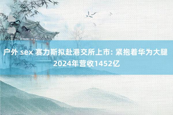户外 sex 赛力斯拟赴港交所上市: 紧抱着华为大腿 2024年营收1452亿