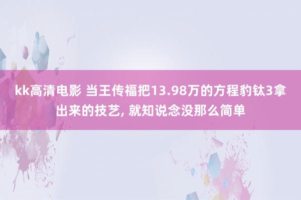 kk高清电影 当王传福把13.98万的方程豹钛3拿出来的技艺， 就知说念没那么简单