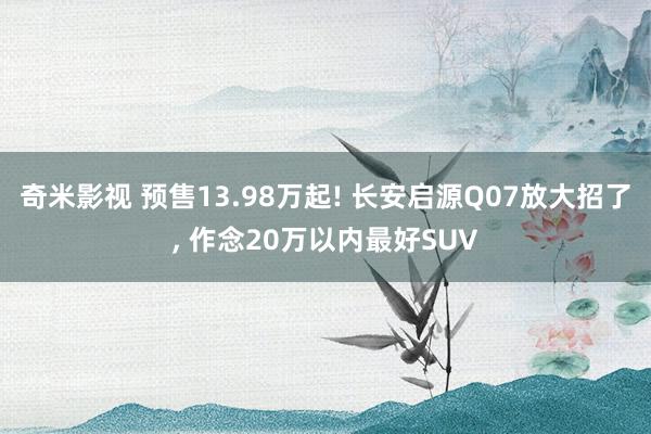 奇米影视 预售13.98万起! 长安启源Q07放大招了， 作念20万以内最好SUV