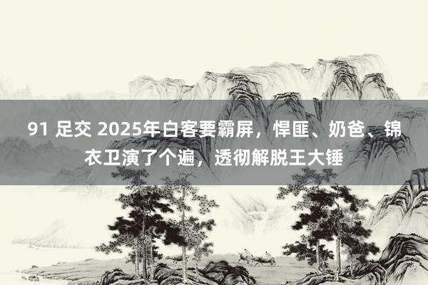 91 足交 2025年白客要霸屏，悍匪、奶爸、锦衣卫演了个遍，透彻解脱王大锤