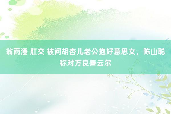 翁雨澄 肛交 被问胡杏儿老公抱好意思女，陈山聪称对方良善云尔