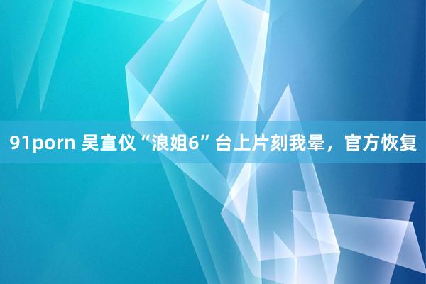 91porn 吴宣仪“浪姐6”台上片刻我晕，官方恢复