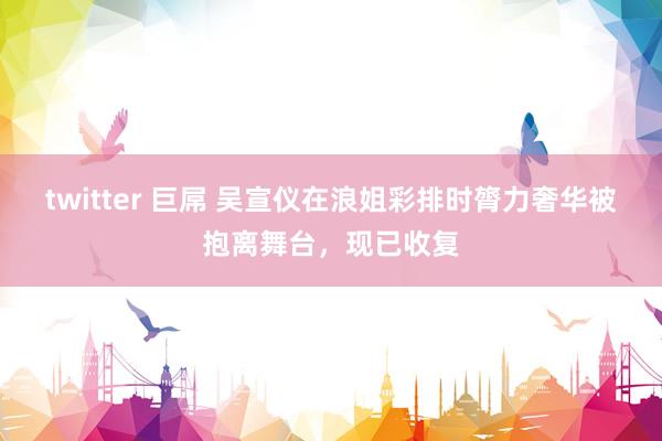 twitter 巨屌 吴宣仪在浪姐彩排时膂力奢华被抱离舞台，现已收复