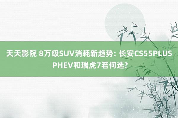 天天影院 8万级SUV消耗新趋势: 长安CS55PLUS PHEV和瑞虎7若何选?