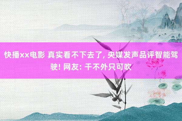 快播xx电影 真实看不下去了， 央媒发声品评智能驾驶! 网友: 干不外只可吹