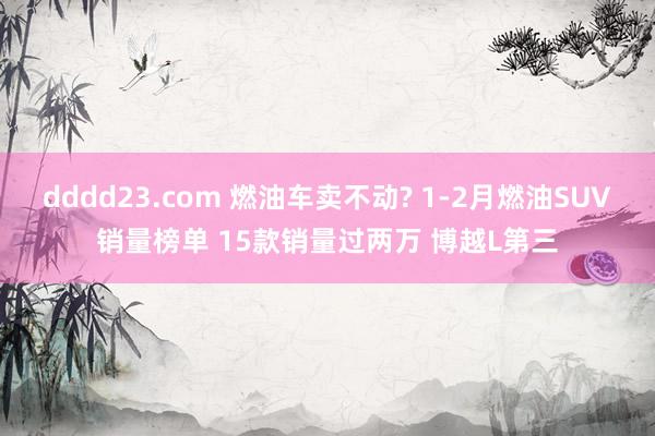 dddd23.com 燃油车卖不动? 1-2月燃油SUV销量榜单 15款销量过两万 博越L第三