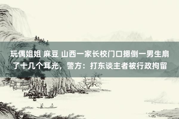 玩偶姐姐 麻豆 山西一家长校门口摁倒一男生扇了十几个耳光，警方：打东谈主者被行政拘留