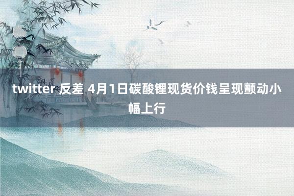 twitter 反差 4月1日碳酸锂现货价钱呈现颤动小幅上行