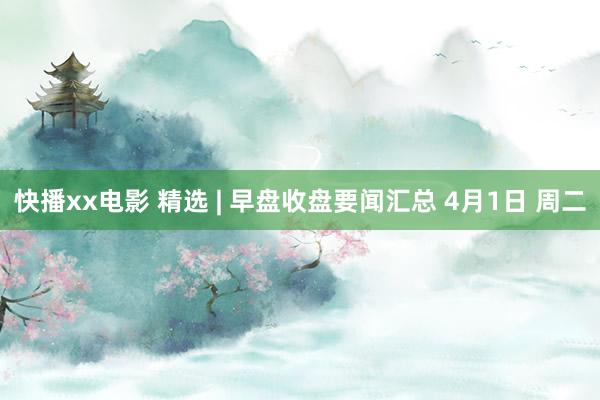 快播xx电影 精选 | 早盘收盘要闻汇总 4月1日 周二