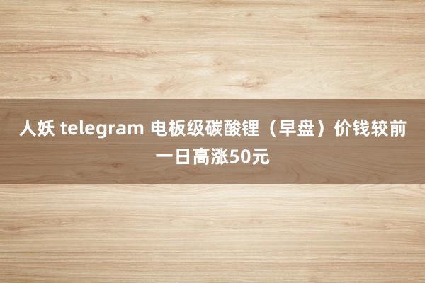 人妖 telegram 电板级碳酸锂（早盘）价钱较前一日高涨50元