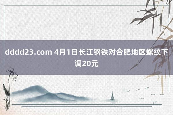 dddd23.com 4月1日长江钢铁对合肥地区螺纹下调20元