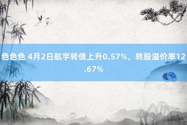 色色色 4月2日航宇转债上升0.57%，转股溢价率12.67%