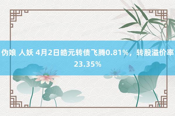 伪娘 人妖 4月2日皓元转债飞腾0.81%，转股溢价率23.35%