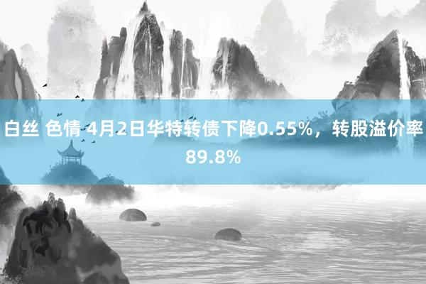 白丝 色情 4月2日华特转债下降0.55%，转股溢价率89.8%