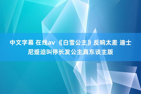 中文字幕 在线av 《白雪公主》反响太差 迪士尼蹙迫叫停长发公主真东谈主版