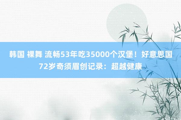 韩国 裸舞 流畅53年吃35000个汉堡！好意思国72岁奇须眉创记录：超越健康