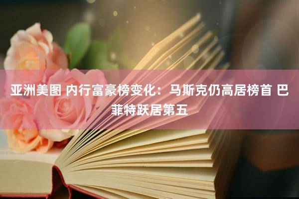 亚洲美图 内行富豪榜变化：马斯克仍高居榜首 巴菲特跃居第五